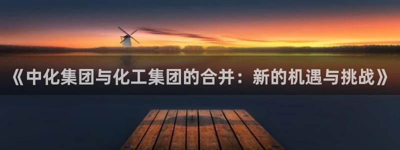 球盟会有限公司怎么样：《中化集团与化工集团的合并：新的机遇与