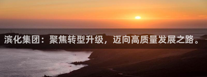 球盟会APP下载：滨化集团：聚焦转型升级，迈向高质量发展之路