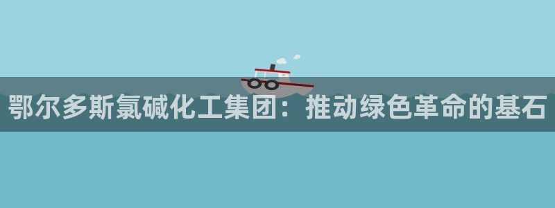 球盟会官方网址入口：鄂尔多斯氯碱化工集团：推动绿色革命的基石