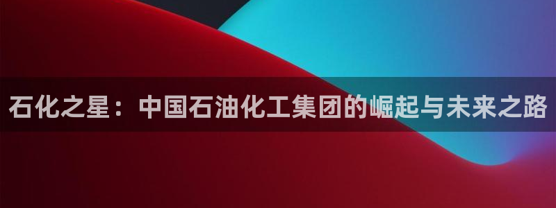 球盟会最新活动：石化之星：中国石油化工集团的崛起与未来之路