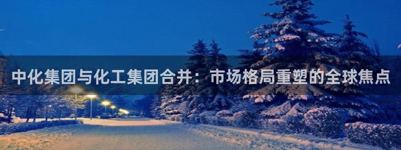 球盟会官方网址入口：中化集团与化工集团合并：市场格局重塑的全
